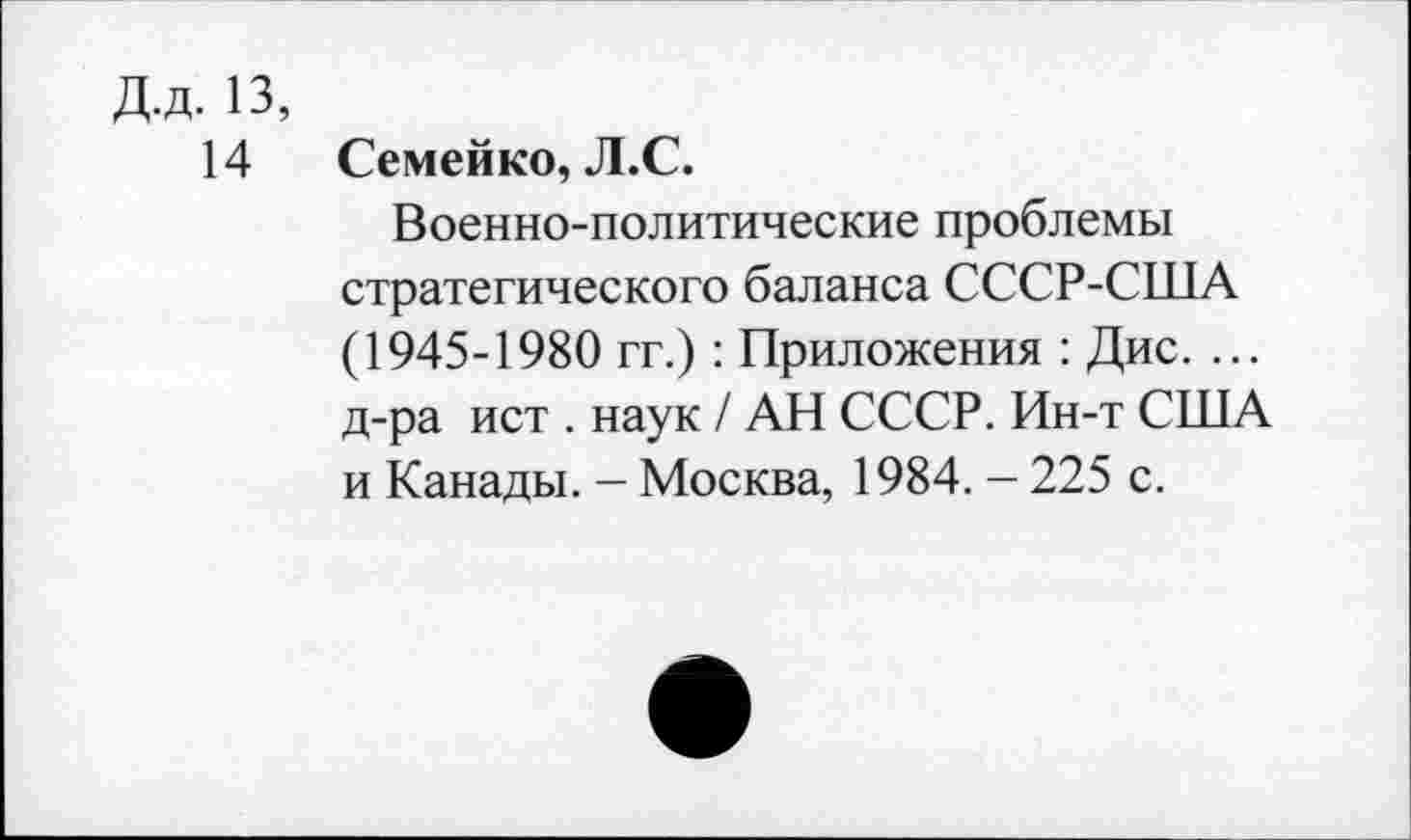 ﻿Д.д. 13,
14 Семейко, Л.С.
Военно-политические проблемы стратегического баланса СССР-США (1945-1980 гг.) : Приложения : Дис. ... д-ра ист . наук / АН СССР. Ин-т США и Канады. — Москва, 1984. — 225 с.